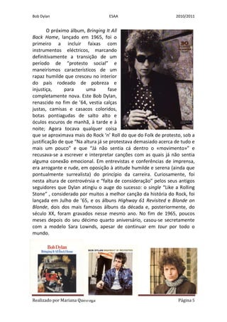 Bob Dylan                         ESAA                           2010/2011


        O próximo álbum, Bringing It All
Back Home, lançado em 1965, foi o
primeiro a incluir faixas com
instrumentos eléctricos, marcando
definitivamente a transição de um
período de “protesto social” e
maneirismos característicos de um
rapaz humilde que cresceu no interior
do país rodeado de pobreza e
injustiça,     para      uma        fase
completamente nova. Este Bob Dylan,
renascido no fim de ’64, vestia calças
justas, camisas e casacos coloridos,
botas pontiagudas de salto alto e
óculos escuros de manhã, à tarde e à
noite; Agora tocava qualquer coisa
que se aproximava mais do Rock ‘n’ Roll do que do Folk de protesto, sob a
justificação de que “Na altura já se protestava demasiado acerca de tudo e
mais um pouco” e que “Já não sentia cá dentro o «movimento»” e
recusava-se a escrever e interpretar canções com as quais já não sentia
alguma conexão emocional. Em entrevistas e conferências de imprensa,
era arrogante e rude, em oposição à atitude humilde e serena (ainda que
pontualmente surrealista) do princípio da carreira. Curiosamente, foi
nesta altura de controvérsia e “falta de consideração” pelos seus antigos
seguidores que Dylan atingiu o auge do sucesso: o single “Like a Rolling
Stone” , considerado por muitos a melhor canção da história do Rock, foi
lançada em Julho de ’65, e os álbuns Highway 61 Revisited e Blonde on
Blonde, dois dos mais famosos álbuns da década e, posteriormente, do
século XX, foram gravados nesse mesmo ano. No fim de 1965, poucos
meses depois do seu décimo quarto aniversário, casou-se secretamente
com a modelo Sara Lownds, apesar de continuar em tour por todo o
mundo.




Realizado por Mariana Queiroga                                    Página 5
 