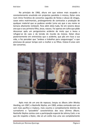 Bob Dylan                         ESAA                          2010/2011


      No princípio de 1966, altura em que esteve mais ocupado e
constantemente envolvido em projectos paralelos à música, Dylan vivia
num ritmo frenético de concertos seguidos de festas e abuso de drogas,
casos extra matrimoniais, prolongamento de contractos e produção de
qualquer material que se pudesse vender (uma vez que o seu nome se
tornara altamente rentável). Para além disto tudo, foi em Janeiro desse
ano que o seu primeiro filho, Jesse, nasceu. Foi apenas em Julho que pôde
descansar após um perigosíssimo acidente de moto que o levou a
refugiar-se do caos e da tensão do mundo da música. Dylan disse
posteriormente em entrevistas que o acidente, que pôs em risco a sua
vida, o fez perceber que “andava a trabalhar para sanguessugas” e que
precisava de passar tempo com a mulher e os filhos. Esteve 8 anos sem
dar concertos.




      Após mais de um ano de repouso, lançou os álbuns John Wesley
Harding, em 1967, e Nashville Skyline, em 1969, ambos contando com um
som mais pacífico e maduro, mais country e completamente distinto do
surrealismo e “psicodelia” característicos dos seus últimos álbuns.
Nashville Skyline contou com a participação especial de Johnny Cash, e no
que diz respeito a Dylan, não só um estilo mas uma voz completamente


Realizado por Mariana Queiroga                                   Página 6
 