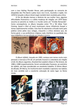 Bob Dylan                          ESAA                           2010/2011


com o tour Rolling Thunder Revue, pela participação no concerto de
despedida dos The Band e pelos tours nos E.U.A., Austrália e Japão. Em
1978 foi lançado o álbum Street Legal, também bem recebido pela crítica.
       O fim da década marcou o divórcio da sua mulher Sara, algumas
dificuldades financeiras e a súbita mudança de religião: em 1979 Dylan
assumiu-se perante os media e o mundo como um “Cristão Renascido”.
Como consequência, os álbuns lançados entre ’79 e ’82 (Slow Train
Coming, Saved e Shot of Love) mostravam claras influências Gospel e
temas explicitamente cristãos. Esta fase foi altamente criticada tanto pelo
público como pelos seus colegas, enquanto a crítica atestava que, de
forma geral, a sua preferência religiosa nada interferia na qualidade dos
seus trabalhos e na sua atitude em relação à música.




       O álbum Infidels, lançado em 1983, contava com temas muito mais
pessoais e marcava o fim de um período musical e o abandono da religião
cristã. Os álbuns seguintes, Knocked Out Loaded e Down in The Groove, de
1986 e 1988 respectivamente, foram considerados fracassos, ao contrário
de Infidels, até hoje considerado um excelente trabalho. O último álbum
da década, Oh Mercy, foi muitíssimo bem recebido e apareceu nas tabelas
de mais vendido com a excelente colocação de sexto lugar no Reino
Unido.




Realizado por Mariana Queiroga                                     Página 8
 