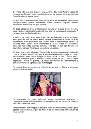 Os incas não usavam dinheiro propriamente dito. Eles faziam trocas de
mercadorias. Serviam como moedas sementes de cacau e conchas coloridas
(consideradas de grande valor).

Na agricultura, eles cultivavam cerca de 700 espécies de vegetais das quais as
principais eram: batata, batata-doce, milho, pimentas, algodão, tomate,
amendoim, mandioca e um grão “quinoa”.

Na caça, utilizavam arcos e flechas para capturarem as suas presas (veados,
aves e peixes) que lhes forneciam carne e couro e plumas para o vestuário. A
caça era uma actividade colectiva.

A infância de um Inca era severa. As crianças aprendiam a andar sozinhas,
sem qualquer tipo de ajuda. Eram também submetidas a rituais onde se
determinava o fim da infância. Aos 14 anos eram já considerados adultos. Os
meninos mais pobres eram submetidos a vários testes de resistência,
atribuindo-lhes então adornos (brincos) coloridos. A cor dos brincos era
equivalente ao lugar hierárquico ocupado na sociedade.

Os incas eram muito religiosos. Viam o Sol e a Lua como entidades divinas às
quais suplicavam as suas bênçãos. A religião era politeísta, ou seja, adoravam
vários deuses, e era constituída por forças do bem e do mal. O bem – tudo o
que era importante para o Homem – chuva e luz do sol. O mal – forças
negativas – secas e guerras. Os incas acreditavam na reencarnação e
praticavam também o processo de mumificação.

Na música, tocavam tambores e instrumentos de sopro – flautas e trombetas
em concha ou cerâmica.




No artesanato, os Incas utilizavam formas geométricas abstractas e
representações de animais estilizados nas cerâmicas, esculturas de madeira,
tecidos e objectos de metal.

Relativamente à alimentação, a dieta dos Incas era muito variada, mas o povo
apenas comia 2 refeições por dia. Os nobres e a família real alimentavam-se
muito melhor.



                                                                            2
 