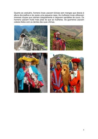 Quanto ao vestuário, homens incas usavam túnicas sem mangas que descia à
altura dos joelhos e às vezes uma pequena capa. As mulheres incas utilizavam
diversas roupas que cobriam integralmente e calçavam sandálias de couro. Os
homens usavam muito mais jóias do que as mulheres. Os guerreiros usavam
colares feitos com os dentes das suas vítimas.




                                                                          3
 