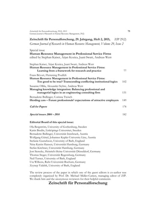 Zeitschrift für Personalforschung, 29(2), 2015 75
German Journal of Research in Human Resource Management, 29(2)
Zeitschrift für Personalforschung, 29. Jahrgang, Heft 2, 2015, ZfP 29(2)
German Journal of Research in Human Resource Management, Volume 29, Issue 2
Special issue
Human Resource Management in Professional Service Firms
edited by Stephan Kaiser, Arjan Kozica, Juani Swart, Andreas Werr
Stephan Kaiser, Arjan Kozica, Juani Swart, Andreas Werr
Human Resource Management in Professional Service Firms:
Learning from a framework for research and practice 77
Frans Bévort, Flemming Poulfelt
Human Resource Management in Professional Service Firms:
Too good to be true? Transcending conflicting institutional logics 102
Susanne Ollila, Alexander Styhre, Andreas Werr
Managing knowledge integration: Balancing professional and
managerial logics in an engineering consulting firm 131
Bernadette Bullinger, Corinna Treisch
Herding cats – Future professionals’ expectations of attractive employers 149
Call for Papers 178
Special issues 2004 – 2014 182
Editorial Board of this special issue:
Ola Bergström, University of Gothenburg, Sweden
Karin Bredin, Linköpings Universitet, Sweden
Bernadette Bullinger, Universität Innsbruck, Austria
Wolfgang Güttel, Johannes Kepler University Linz, Austria
Stefanie Gustafsson, University of Bath, England
Nina Katrin Hansen, Universität Hamburg, Germany
Stefan Kirchner, Universität Hamburg, Germany
Jost Sieweke, Heinrich-Heine-Universität Düsseldorf, Germany
Thomas Steger, Universität Regensburg, Germany
Neil Turner, University of Bath, England
Uta Wilkens, Ruhr-Universität Bochum, Germany
Zeynep Yalabik, University of Bath, England
The review process of the paper in which one of the guest editors is co-author was
completely organized by Prof. Dr. Michael Müller-Camen, managing editor of ZfP.
We thank him and the anonymous reviewers for their helpful comments.
Zeitschrift für Personalforschung
 