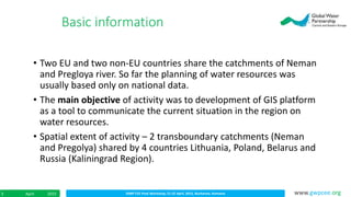 IDMP CEE Final Workshop; 21-22 April, 2015, Bucharest, RomaniaApril 20153 www.gwpcee.org
• Two EU and two non-EU countries share the catchments of Neman
and Pregloya river. So far the planning of water resources was
usually based only on national data.
• The main objective of activity was to development of GIS platform
as a tool to communicate the current situation in the region on
water resources.
• Spatial extent of activity – 2 transboundary catchments (Neman
and Pregolya) shared by 4 countries Lithuania, Poland, Belarus and
Russia (Kaliningrad Region).
Basic information
 