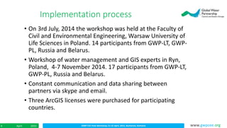IDMP CEE Final Workshop; 21-22 April, 2015, Bucharest, RomaniaApril 20154 www.gwpcee.org
• On 3rd July, 2014 the workshop was held at the Faculty of
Civil and Environmental Engineering, Warsaw University of
Life Sciences in Poland. 14 participants from GWP-LT, GWP-
PL, Russia and Belarus.
• Workshop of water management and GIS experts in Ryn,
Poland, 4-7 November 2014. 17 participants from GWP-LT,
GWP-PL, Russia and Belarus.
• Constant communication and data sharing between
partners via skype and email.
• Three ArcGIS licenses were purchased for participating
countries.
Implementation process
 