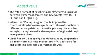 IDMP CEE Final Workshop; 21-22 April, 2015, Bucharest, RomaniaApril 20156 www.gwpcee.org
• The establishment of new links and closer communication
between water management and GIS experts from EU (LT,
PL) and non-EU (BY, RU).
• Interactive GIS map is a good tool to improve the
communication between experts from different countries or
different municipalities and to aid in planning process. For
example, it may be used in development of regional drought
management plans.
• Video film on GIS mapping and transboundary cooperation
is a tool to communicate the contents of GIS database for
end-users in a clear and understandable way.
Added value
 