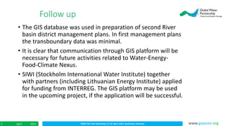 IDMP CEE Final Workshop; 21-22 April, 2015, Bucharest, RomaniaApril 20157 www.gwpcee.org
• The GIS database was used in preparation of second River
basin district management plans. In first management plans
the transboundary data was minimal.
• It is clear that communication through GIS platform will be
necessary for future activities related to Water-Energy-
Food-Climate Nexus.
• SIWI (Stockholm International Water Institute) together
with partners (including Lithuanian Energy Institute) applied
for funding from INTERREG. The GIS platform may be used
in the upcoming project, if the application will be successful.
Follow up
 