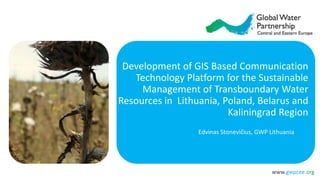 www.gwpcee.org
Development of GIS Based Communication
Technology Platform for the Sustainable
Management of Transboundary Water
Resources in Lithuania, Poland, Belarus and
Kaliningrad Region
Edvinas Stonevičius, GWP Lithuania
 
