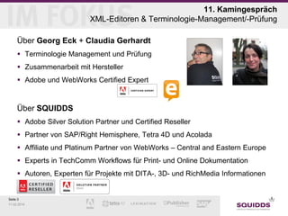 11. Kamingespräch
XML-Editoren & Terminologie-Management/-Prüfung
Über Georg Eck + Claudia Gerhardt
 Terminologie Management und Prüfung
 Zusammenarbeit mit Hersteller
 Adobe und WebWorks Certified Expert

Über SQUIDDS
 Adobe Silver Solution Partner und Certified Reseller
 Partner von SAP/Right Hemisphere, Tetra 4D und Acolada
 Affiliate und Platinum Partner von WebWorks – Central and Eastern Europe
 Experts in TechComm Workflows für Print- und Online Dokumentation
 Autoren, Experten für Projekte mit DITA-, 3D- und RichMedia Informationen

Seite 3
11.02.2014

 
