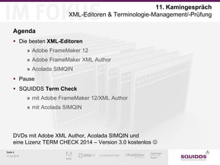11. Kamingespräch
XML-Editoren & Terminologie-Management/-Prüfung
Agenda
 Die besten XML-Editoren
» Adobe FrameMaker 12
» Adobe FrameMaker XML Author
» Acolada SIMQIN
 Pause
 SQUIDDS Term Check
» mit Adobe FrameMaker 12/XML Author
» mit Acolada SIMQIN

DVDs mit Adobe XML Author, Acolada SIMQIN und
eine Lizenz TERM CHECK 2014 – Version 3.0 kostenlos 
Seite 4
11.02.2014

 