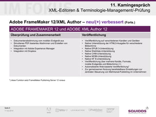 11. Kamingespräch
XML-Editoren & Terminologie-Management/-Prüfung
Adobe FrameMaker 12/XML Author – neu/(+) verbessert (Forts.)
ADOBE FRAMEMAKER 12 und ADOBE XML Author 12
Überprüfung und Zusammenarbeit

Veröffentlichung

•
•

•
•

•
•

Dokumentenabstimmung vom mobilen Endgerät aus
Simultanes PDF-basiertes Abstimmen und Erstellen von
Dokumenten
Integration mit Adobe Experience Manager
Integration mit Dropbox

•
•
•
•
•
•
•
•

*) diese Funktion setzt FrameMaker Publishing Server 12 voraus

Seite 9
11.02.2014

Veröffentlichung auf verschiedenen Kanälen und Geräten
Native Unterstützung der HTML5-Ausgabe für verschiedene
Bildschirme
Native EPUB 3-Unterstützung
Native WebHelp-Unterstützung
Native CHM-Unterstützung
Native MOBI-Unterstützung
Native KF 8-Unterstützung
Veröffentlichung über mehrere Kanäle, Formate,
mobile Endgeräte und Bildschirme (+)
Automatisierte Web-basierte Veröffentlichung*
Zur gemeinsamen Nutzung bereitstellbare Einstellungen zur
zentralen Steuerung von Mehrkanal-Publishing im Unternehmen

 