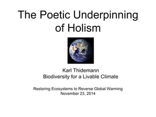The Poetic Underpinning 
of Holism 
Karl Thidemann 
Biodiversity for a Livable Climate 
Restoring Ecosystems to Reverse Global Warming 
November 23, 2014 
 