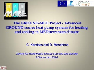The GROUND-MED Project - Advanced
GROUND source heat pump systems for heating
and cooling in MEDiterranean climate
C. Karytsas and D. Mendrinos
Centre for Renewable Energy Sources and Saving
5 December 2014
 