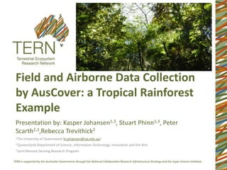 Field and Airborne Data Collection
by AusCover: a Tropical Rainforest
Example
Presentation by: Kasper Johansen1,3, Stuart Phinn1,3, Peter
Scarth2,3,Rebecca Trevithick2
1The   University of Queensland (k.johansen@uq.edu.au)
2 Queensland    Department of Science, Information Technology, Innovation and the Arts
3 Joint   Remote Sensing Research Program
 