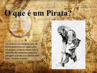 O que é um Pirata?Um pirata é um marginal que, de forma autónoma ou organizado em grupos, cruza os mares com o  objectivo de promover saques e pilhagem a navios e a cidades para obter riquezas e poder. 
