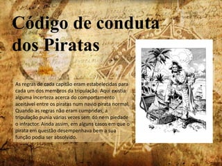 Código de conduta dos PiratasAs regras de cada capitão eram estabelecidas para cada um dos membros da tripulação. Aqui existia alguma incerteza acerca do comportamento aceitável entre os piratas num navio pirata normal. Quando as regras não eram cumpridas, a tripulação punia várias vezes sem dó nem piedade o infractor. Ainda assim, em alguns casos em que o pirata em questão desempenhava bem a sua função podia ser absolvido.
