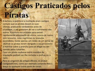 O homem que desrespeitar estes artigos enquanto este código estiver em vigor, deve ser punido com a lei de Moisés levando 40 chicotadas nas costas despidas;O homem que abocanhar as suas armas ou fumar tabaco no porão, sem uma tampa no cachimbo, ou carregar uma vela acesa sem lanterna deve ter a mesma punição que o artigo anterior;O homem que fica para trás é deixado para trás.Legislação para PiratasNos julgamentos o pirata condenado podia ser enforcado a qualquer hora, dez dias depois do julgamento.No dia do enforcamento, os piratas eram os principais alvos de chacota na procissão realizada no dia até ao local do enforcamento. Geralmente a forca era situada numa praça pública junto à água. Todo o acontecimento era um espectáculo que arrastava multidões.Antes do enforcamento o réu declarava o seu destino, e arrependia-se. Muitas vezes o sermão também servia para pregar à audiência, usando os piratas como o primeiro exemplo da degeneração da alma humana. Na última prece do pirata, alguns pareciam estar arrependidos, alguns assustados e outros rudes, enquanto que diziam grosseirismos para as multidões.