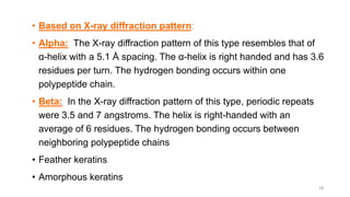 • Based on X-ray diffraction pattern:
• Alpha: The X-ray diffraction pattern of this type resembles that of
α-helix with a 5.1 Å spacing. The α-helix is right handed and has 3.6
residues per turn. The hydrogen bonding occurs within one
polypeptide chain.
• Beta: In the X-ray diffraction pattern of this type, periodic repeats
were 3.5 and 7 angstroms. The helix is right-handed with an
average of 6 residues. The hydrogen bonding occurs between
neighboring polypeptide chains
• Feather keratins
• Amorphous keratins
18
 