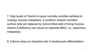 7. High levels of Vitamin A cause normally cornified epithelia to
undergo mucous metaplasia, a condition wherein cornified
surface cells are replaced by noncornified cells of lining mucosa.
Vitamin A deficiency can cause an opposite effect, i.e., squamous
metaplasia.
8. Calcium plays an important role in keratinocyte differentiation.
22
 