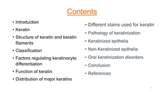Contents
• Introduction
• Keratin
• Structure of keratin and keratin
filaments
• Classification
• Factors regulating keratinocyte
differentiation
• Function of keratin
• Distribution of major keratins
• Different stains used for keratin
• Pathology of keratinization
• Keratinized epithelia
• Non-Keratinized epithelia
• Oral keratinization disorders
• Conclusion
• References
3
 
