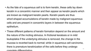 • As the fate of a squamous cell is to form keratin, these cells lay down
keratin in a concentric manner and then appear as keratin pearls which
are known as malignant keratin pearls. Keratin pearls are thus
whorl-shaped accumulations of keratin made by malignant squamous
cells and are present in concentric layers in between the squamous
epithelium.
• These different patterns of keratin formation depend on the amount and
the nature of the inciting stimulus. In frictional keratosis or in mild
leukoplakia if the underlying stimulus is removed, the change in the
mucosa is reverted back to normal; while in squamous cell carcinoma,
there is premature keratinization of the cells before they undergo
32
 