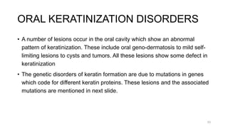 ORAL KERATINIZATION DISORDERS
• A number of lesions occur in the oral cavity which show an abnormal
pattern of keratinization. These include oral geno-dermatosis to mild self-
limiting lesions to cysts and tumors. All these lesions show some defect in
keratinization
• The genetic disorders of keratin formation are due to mutations in genes
which code for different keratin proteins. These lesions and the associated
mutations are mentioned in next slide.
53
 
