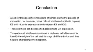 Conclusion
• A cell synthesizes different subsets of keratin during the process of
maturation, for example., basal cells of keratinized epithelia express
K5 and 14, while suprabasal cells express K1 and K10.
• These epithelia can be classified according to CK expression.
• This pattern of keratin expression of a particular cell allows one to
identify the origin of the cell and its stage of differentiation and thus
helps to characterize the neoplasm.
56
 