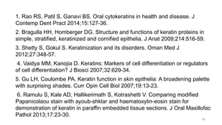 1. Rao RS, Patil S, Ganavi BS. Oral cytokeratins in health and disease. J
Contemp Dent Pract 2014;15:127-36.
2. Bragulla HH, Homberger DG. Structure and functions of keratin proteins in
simple, stratified, keratinized and cornified epithelia. J Anat 2009;214:516-59.
3. Shetty S, Gokul S. Keratinization and its disorders. Oman Med J
2012;27:348-57.
4. Vaidya MM, Kanojia D. Keratins: Markers of cell differentiation or regulators
of cell differentiation? J Biosci 2007;32:629-34.
5. Gu LH, Coulombe PA. Keratin function in skin epithelia: A broadening palette
with surprising shades. Curr Opin Cell Biol 2007;19:13-23.
6. Ramulu S, Kale AD, Hallikerimath S, Kotrashetti V. Comparing modified
Papanicolaou stain with ayoub-shklar and haematoxylin-eosin stain for
demonstration of keratin in paraffin embedded tissue sections. J Oral Maxillofac
Pathol 2013;17:23-30.
58
 