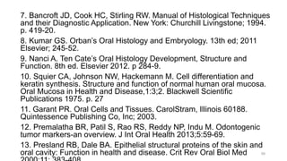 7. Bancroft JD, Cook HC, Stirling RW. Manual of Histological Techniques
and their Diagnostic Application. New York: Churchill Livingstone; 1994.
p. 419-20.
8. Kumar GS. Orban’s Oral Histology and Embryology. 13th ed; 2011
Elsevier; 245-52.
9. Nanci A. Ten Cate’s Oral Histology Development, Structure and
Function. 8th ed. Elsevier 2012. p 284-9.
10. Squier CA, Johnson NW, Hackemann M. Cell differentiation and
keratin synthesis. Structure and function of normal human oral mucosa.
Oral Mucosa in Health and Disease,1:3;2. Blackwell Scientific
Publications 1975. p. 27
11. Garant PR. Oral Cells and Tissues. CarolStram, Illinois 60188.
Quintessence Publishing Co, Inc; 2003.
12. Premalatha BR, Patil S, Rao RS, Reddy NP, Indu M. Odontogenic
tumor markers-an overview. J Int Oral Health 2013;5:59-69.
13. Presland RB, Dale BA. Epithelial structural proteins of the skin and
oral cavity: Function in health and disease. Crit Rev Oral Biol Med 59
 