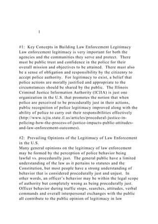 1
#1: Key Concepts in Building Law Enforcement Legitimacy
Law enforcement legitimacy is very important for both the
agencies and the communities they serve and protect. There
must be public trust and confidence in the police for their
overall mission and objectives to be attained. There must also
be a sense of obligation and responsibility by the citizenry to
accept police authority. For legitimacy to exist, a belief that
police actions are morally justified and appropriate to the
circumstances should be shared by the public. The Illinois
Criminal Justice Information Authority (ICJIA) is just one
organization in the U.S. that promotes the notion that when
police are perceived to be procedurally just in their actions,
public recognition of police legitimacy improved along with the
ability of police to carry out their responsibilities effectively
(http://www.icjia.state.il.us/articles/procedural-justice-in-
policing-how-the-process-of-justice-impacts-public-attitudes-
and-law-enforcement-outcomes).
#2: Prevailing Opinions of the Legitimacy of Law Enforcement
in the U.S.
Many general opinions on the legitimacy of law enforcement
may be formed by the perception of police behavior being
lawful vs. procedurally just. The general public have a limited
understanding of the law as it pertains to statutes and the
Constitution, but most people have a strong understanding of
behavior that is considered procedurally just and unjust. In
other words, an officer’s behavior may be within the legal scope
of authority but completely wrong as being procedurally just.
Officer behavior during traffic stops, searches, attitudes, verbal
commands and overall interpersonal exchanges with the public
all contribute to the public opinion of legitimacy in law
 