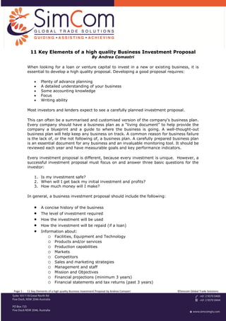 11 Key Elements of a high quality Business Investment Proposal
                                                             By Andrea Comastri

           When looking for a loan or venture capital to invest in a new or existing business, it is
           essential to develop a high quality proposal. Developing a good proposal requires:

                    Plenty of advance planning
                    A detailed understanding of your business
                    Some accounting knowledge
                    Focus
                    Writing ability

           Most investors and lenders expect to see a carefully planned investment proposal.

           This can often be a summarised and customised version of the company's business plan.
           Every company should have a business plan as a “living document” to help provide the
           company a blueprint and a guide to where the business is going. A well-thought-out
           business plan will help keep any business on track. A common reason for business failure
           is the lack of, or the not following of, a business plan. A carefully prepared business plan
           is an essential document for any business and an invaluable monitoring tool. It should be
           reviewed each year and have measurable goals and key performance indicators.

           Every investment proposal is different, because every investment is unique. However, a
           successful investment proposal must focus on and answer three basic questions for the
           investor:

                1. Is my investment safe?
                2. When will I get back my initial investment and profits?
                3. How much money will I make?

           In general, a business investment proposal should include the following:

                    A concise history of the business
                    The level of investment required
                    How the investment will be used
                    How the investment will be repaid (if a loan)
                    Information about:
                         o Facilities, Equipment and Technology
                         o Products and/or services
                         o Production capabilities
                         o Markets
                         o Competitors
                         o Sales and marketing strategies
                         o Management and staff
                         o Mission and Objectives
                         o Financial projections (minimum 3 years)
                         o Financial statements and tax returns (past 3 years)
Page 1 -   11 Key Elements of a high quality Business Investment Proposal by Andrea Comastri   ©Simcom Global Trade Solutions
 