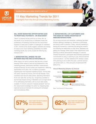 11 Key Marketing Trends for 2011
   Highlights from the Annual Unica Marketing Survey




Will More Marketing opportunities lead                            2. Marketers Will let custoMers lead
to profitable pathWays – or dead ends?                            the dance by taking advantage of
                                                                  inbound interactions.
“More” is certainly the key word for our times. But, as
the results of our annual survey of marketers reveal, the         For as long as anyone can remember, marketing has been
proliferation of marketing channels and the concomitant           all about getting a message out. Advances in technology
explosion of data pose a wealth of challenges for marketers       are driving a shift in direction. Today, inbound marketing is
in 2011. As the survey results suggest, marketers are looking     seizing the momentum: customers are taking the initiative
for ways to turn more marketing possibilities into better         and directing the relationship on their terms. Marketers are
marketing results. Our survey reveals the following key           getting the message. When asked if their departments were
trends for 2011:                                                  planning to deliver personalized messages in customer
                                                                  initiated transactions, participants demonstrated substantial
1. Marketers Will bridge the gap                                  commitments to using, or planning to use, inbound channel
betWeen analysis and action (finally!)                            communications – via their websites (57% already in place,
                                                                  25% planning to do so within the year), customer service/
When does a rich set of customer data become a mixed
                                                                  call centers (52% vs. 18%) and point of sale/kiosk/ATM
blessing? When asked to rank the top bottlenecks in the
                                                                  (28%/21%).
marketing process, participants identified “measurement,
analysis & learning” as the number one impediment, reflecting
                                                                  inbound Marketing adoption by channel
appreciation of its value. Yet, in a follow-up question
regarding the most important marketing issues, “turning data              Web Site             57%                   25%       82%
into action” earned top honors. Over the last decade, many
marketers have become data junkies, absorbing information         Customer Service            52%                18%     70%
                                                                       / Call Center
for its own sake. But, as they say, recognizing a problem is
the first step toward solving it. Marketers can no longer blame      Point of Sale /
                                                                      Kiosk / ATM
                                                                                        28%          21%     49%
IT for withholding information; with so much data readily
available, it’s time to overcome “analysis paralysis” and turn                         Currently     Don’t currently do this but
                                                                                       do this       plan to in the next 12 months
this newly found knowledge into action by integrating data
captured across all channels into subsequent campaigns            Base: Total Sample (279 respondents)
and more personal offers.




   57%                                                               62%
                          SAId THeIr TOp BOTTlenecK                                           SAId THeIr TOp MArKeTIng
                          WAS MeASUreMenT,                                                    ISSUe WAS TUrnIng dATA
                          AnAlYSIS & leArnIng                                                 InTO AcTIOn
 