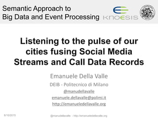 Semantic Approach to
Big Data and Event Processing
Listening to the pulse of our
cities fusing Social Media
Streams and Call Data Records
Emanuele Della Valle
DEIB - Politecnico di Milano
@manudellavalle
emanuele.dellavalle@polimi.it
http://emanueledellavalle.org
8/10/2015 @manudellavalle - http://emanueledellavalle.org
 