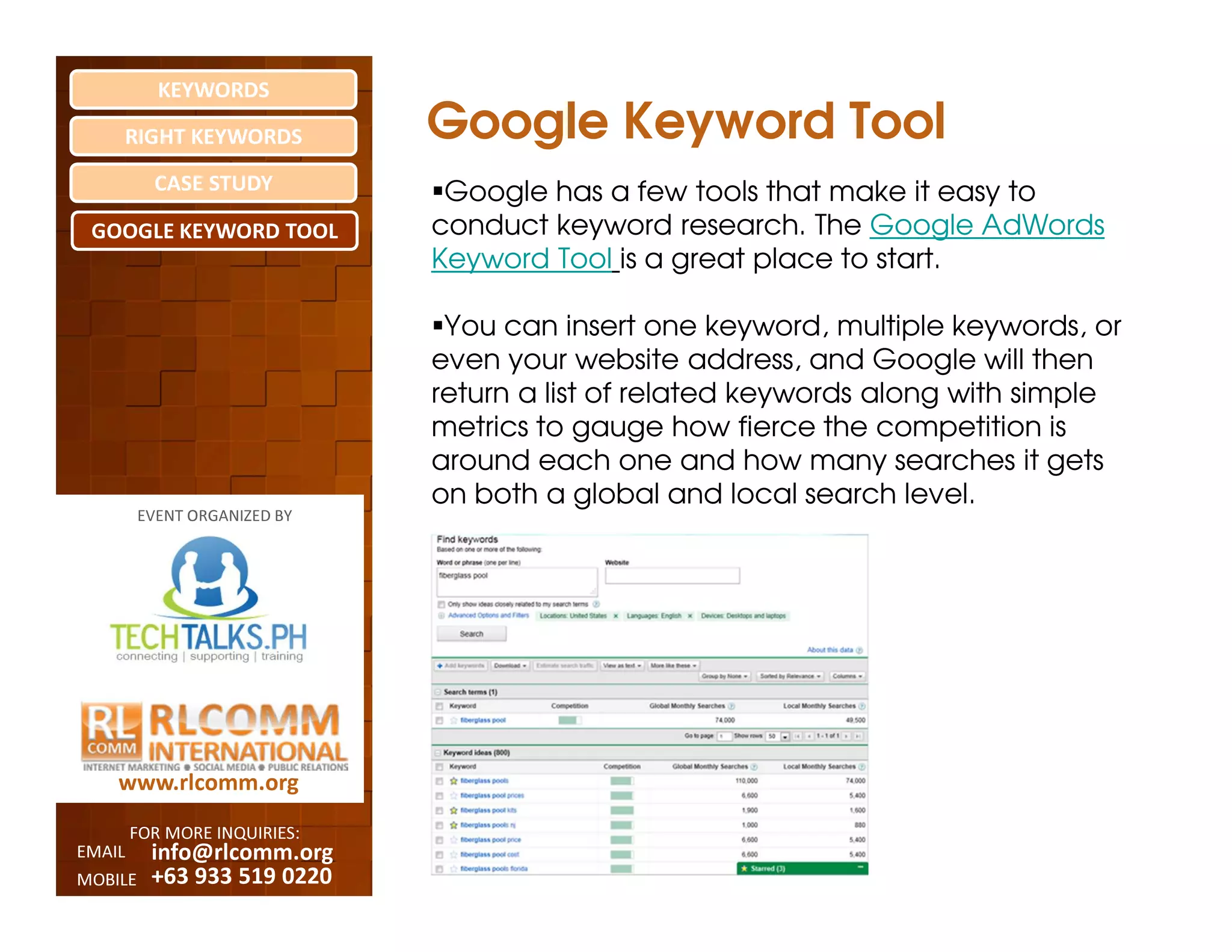 KEYWORDS
    RIGHT KEYWORDS            Google Keyword Tool
          CASE STUDY           Google has a few tools that make it easy to
 GOOGLE KEYWORD TOOL          conduct keyword research. The Google AdWords
                              Keyword Tool is a great place to start.

                               You can insert one keyword, multiple keywords, or
                              even your website address, and Google will then
                              return a list of related keywords along with simple
                              metrics to gauge how fierce the competition is
                              around each one and how many searches it gets
                              on both a global and local search level.
         EVENT ORGANIZED BY




    www.rlcomm.org
        FOR MORE INQUIRIES:
EMAIL     info@rlcomm.org
MOBILE    +63 933 519 0220
 
