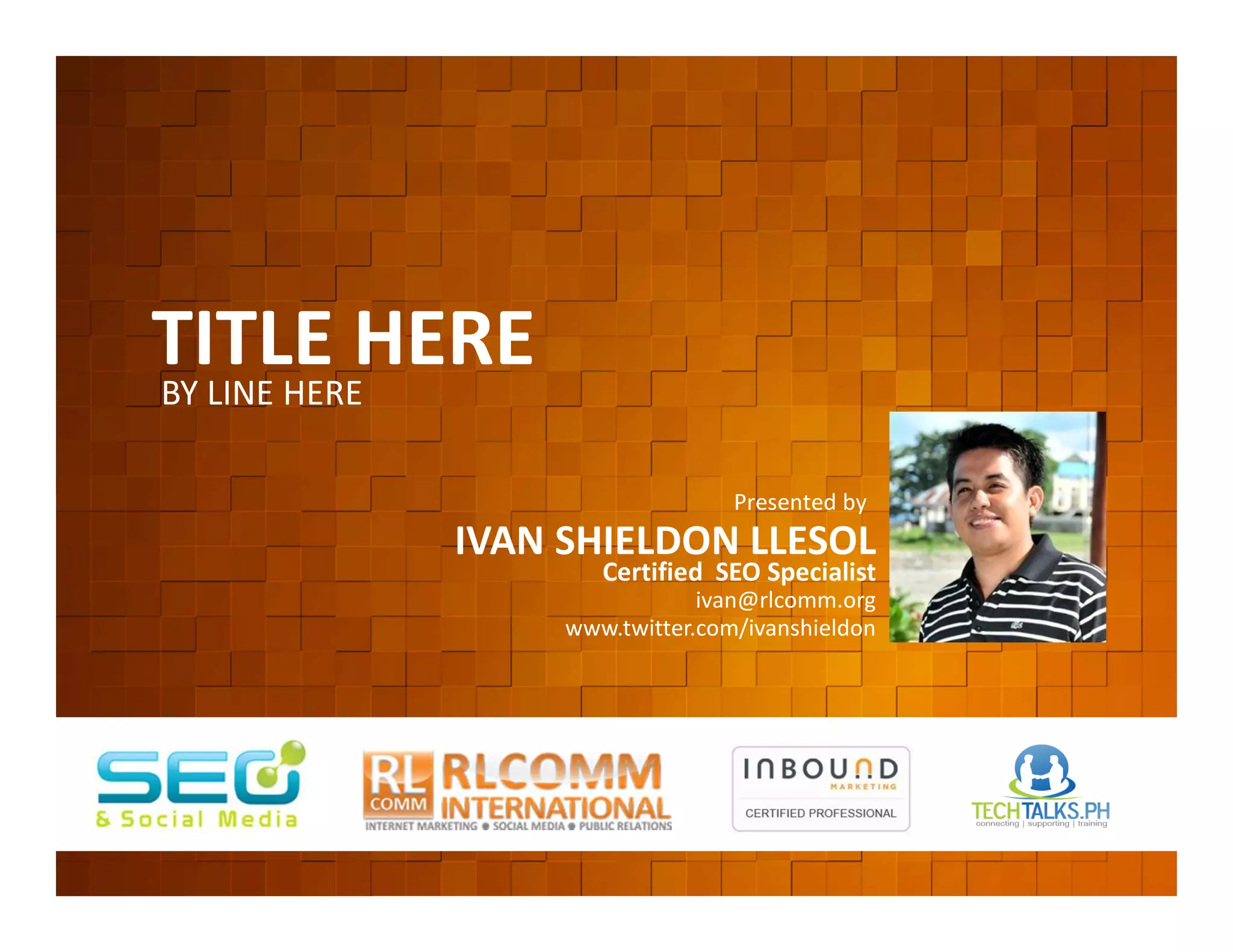TITLE HERE
          BY LINE HERE


         EVENT ORGANIZED BY
                                                  Presented by
                              IVAN SHIELDON LLESOL
                                      Certified SEO Specialist
                                               ivan@rlcomm.org
                                   www.twitter.com/ivanshieldon




    www.rlcomm.org
        FOR MORE INQUIRIES:
EMAIL     info@rlcomm.org
MOBILE    +63 933 519 0220
 