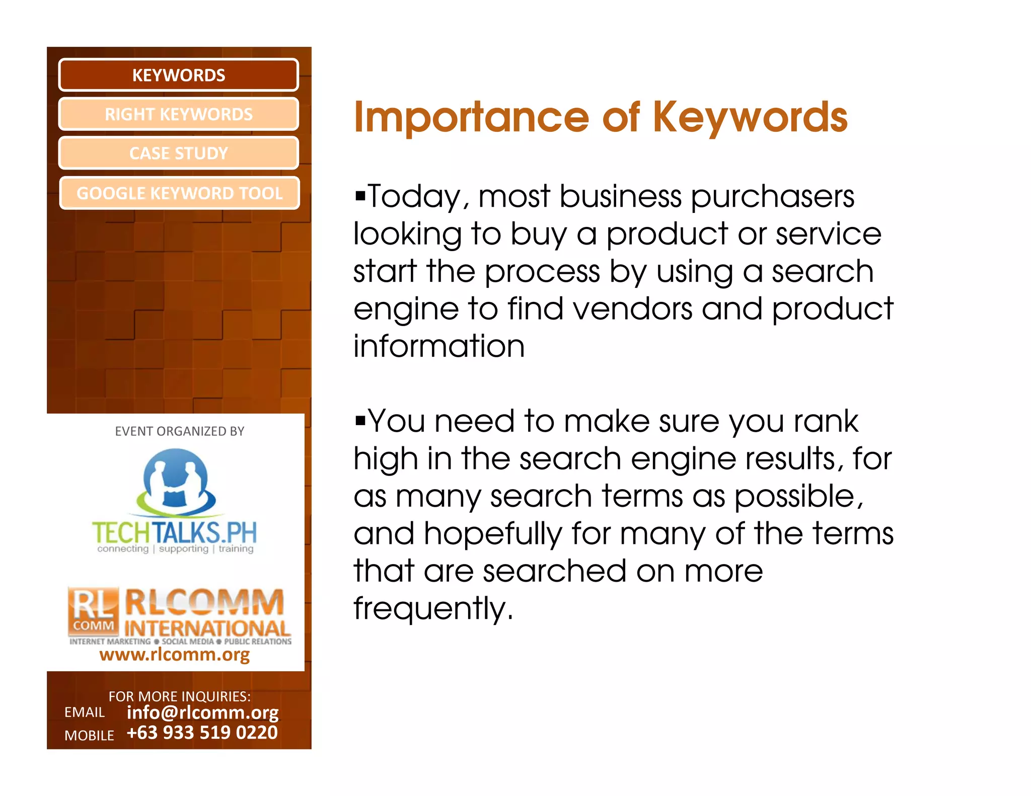 KEYWORDS
    RIGHT KEYWORDS
                              Importance of Keywords
          CASE STUDY

 GOOGLE KEYWORD TOOL           Today, most business purchasers
                              looking to buy a product or service
                              start the process by using a search
                              engine to find vendors and product
                              information

         EVENT ORGANIZED BY    You need to make sure you rank
                              high in the search engine results, for
                              as many search terms as possible,
                              and hopefully for many of the terms
                              that are searched on more
                              frequently.
    www.rlcomm.org
        FOR MORE INQUIRIES:
EMAIL     info@rlcomm.org
MOBILE    +63 933 519 0220
 