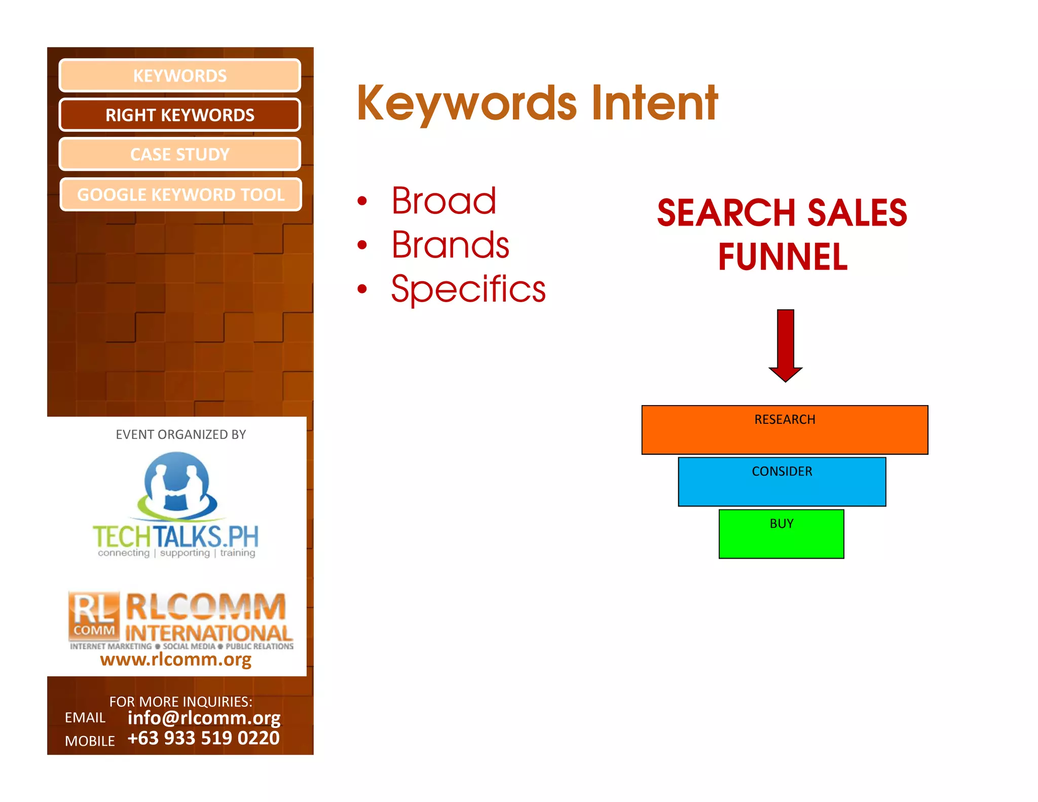 KEYWORDS
    RIGHT KEYWORDS            Keywords Intent
          CASE STUDY

 GOOGLE KEYWORD TOOL
                              • Broad       SEARCH SALES
                              • Brands         FUNNEL
                              • Specifics


                                                RESEARCH
         EVENT ORGANIZED BY

                                                CONSIDER


                                                  BUY




    www.rlcomm.org
        FOR MORE INQUIRIES:
EMAIL     info@rlcomm.org
MOBILE    +63 933 519 0220
 