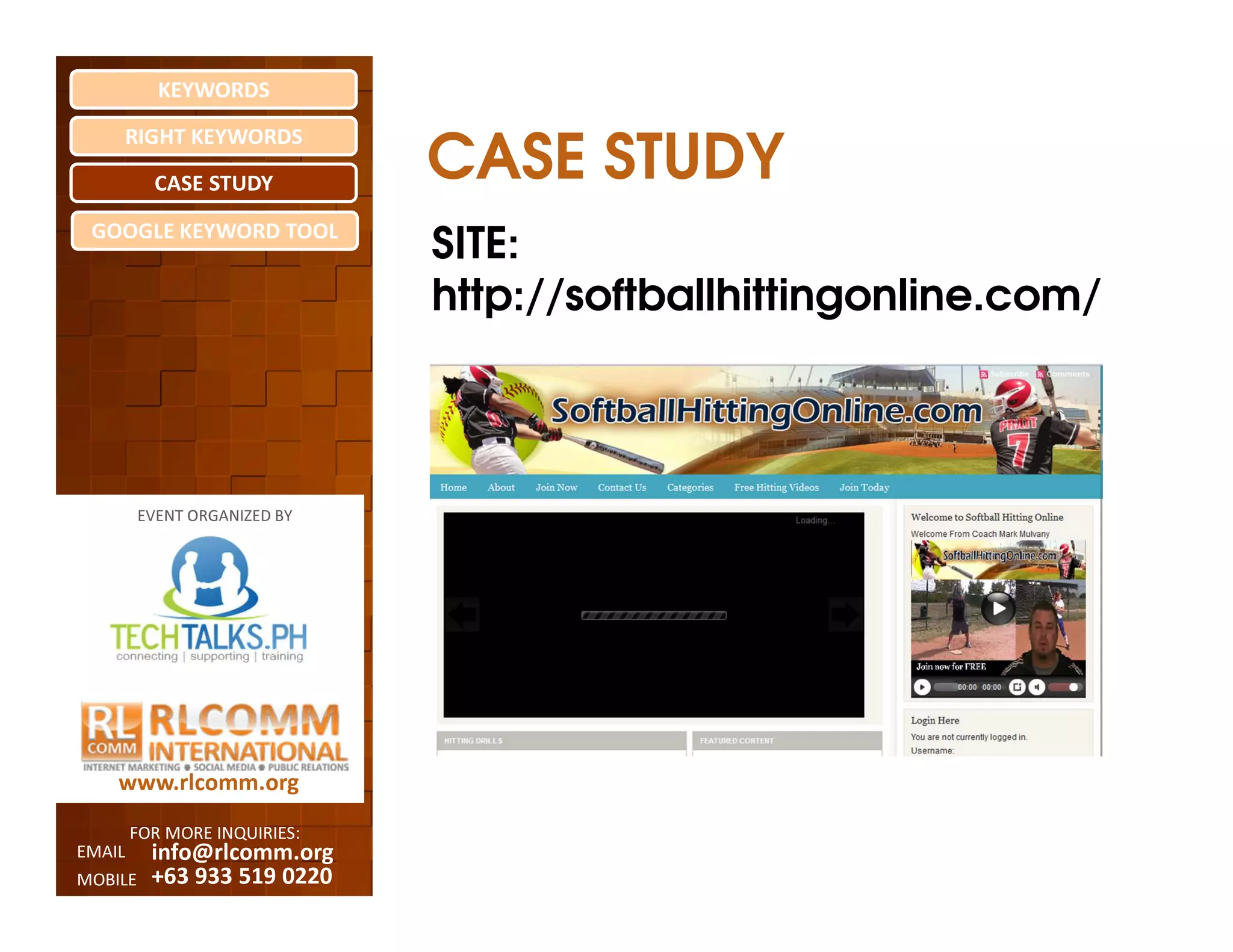 KEYWORDS
    RIGHT KEYWORDS

          CASE STUDY
                              CASE STUDY
 GOOGLE KEYWORD TOOL
                              SITE:
                              http://softballhittingonline.com/



         EVENT ORGANIZED BY




    www.rlcomm.org
        FOR MORE INQUIRIES:
EMAIL     info@rlcomm.org
MOBILE    +63 933 519 0220
 