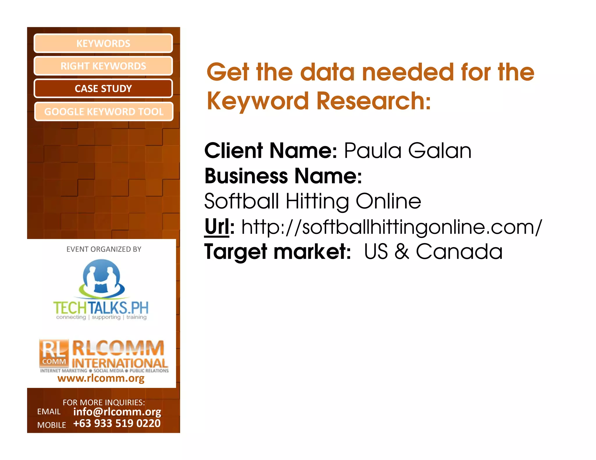 KEYWORDS
    RIGHT KEYWORDS

          CASE STUDY
                              Get the data needed for the
 GOOGLE KEYWORD TOOL
                              Keyword Research:

                              Client Name: Paula Galan
                              Business Name:
                              Softball Hitting Online
                              Url: http://softballhittingonline.com/
         EVENT ORGANIZED BY
                              Target market: US & Canada




    www.rlcomm.org
        FOR MORE INQUIRIES:
EMAIL     info@rlcomm.org
MOBILE    +63 933 519 0220
 