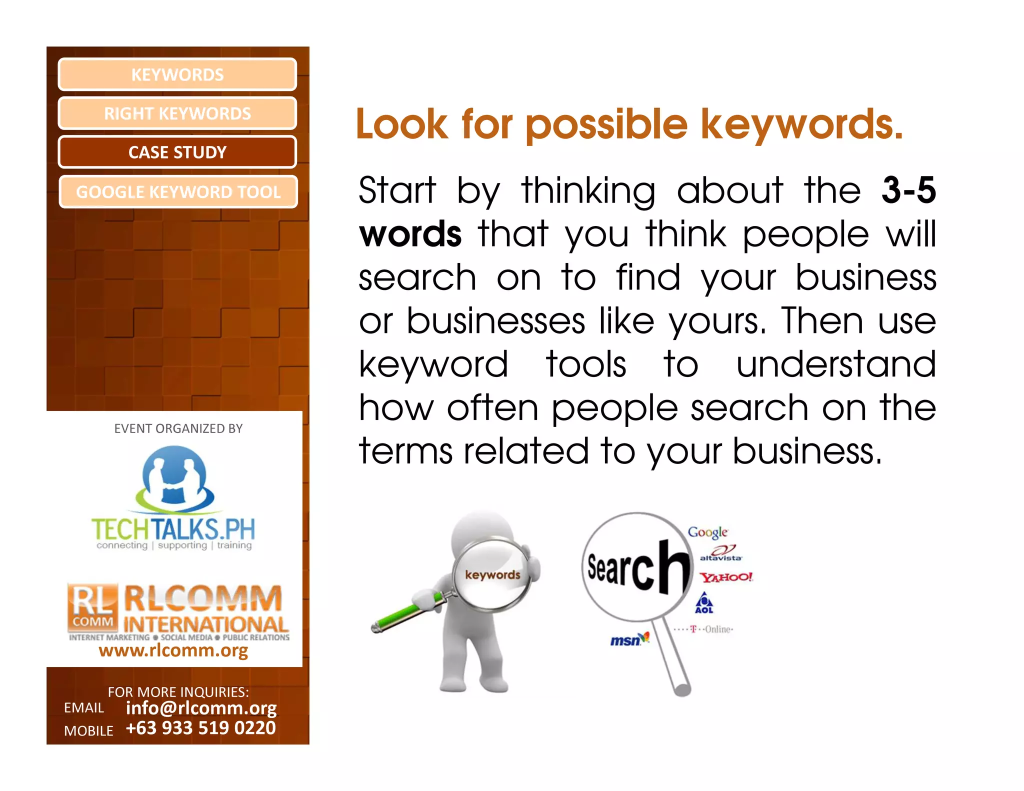 KEYWORDS
    RIGHT KEYWORDS

          CASE STUDY
                              Look for possible keywords.
 GOOGLE KEYWORD TOOL          Start by thinking about the 3-5
                              words that you think people will
                              search on to find your business
                              or businesses like yours. Then use
                              keyword tools to understand
         EVENT ORGANIZED BY
                              how often people search on the
                              terms related to your business.




    www.rlcomm.org
        FOR MORE INQUIRIES:
EMAIL     info@rlcomm.org
MOBILE    +63 933 519 0220
 