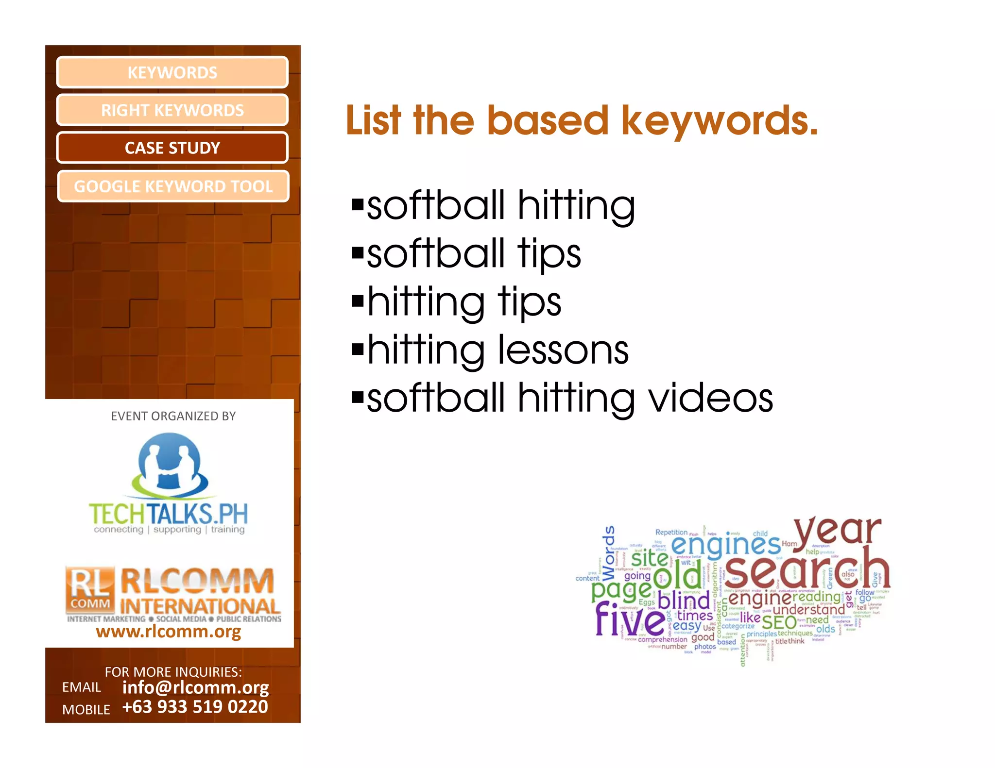 KEYWORDS
    RIGHT KEYWORDS

          CASE STUDY
                              List the based keywords.
 GOOGLE KEYWORD TOOL
                               softball hitting
                               softball tips
                               hitting tips
                               hitting lessons
         EVENT ORGANIZED BY
                               softball hitting videos




    www.rlcomm.org
        FOR MORE INQUIRIES:
EMAIL     info@rlcomm.org
MOBILE    +63 933 519 0220
 