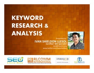KEYWORD
          RESEARCH &
          ANALYSIS
         EVENT ORGANIZED BY
                                                  Presented by
                              IVAN SHIELDON LLESOL
                                      Certified SEO Specialist
                                               ivan@rlcomm.org
                                   www.twitter.com/ivanshieldon




    www.rlcomm.org
        FOR MORE INQUIRIES:
EMAIL     info@rlcomm.org
MOBILE    +63 933 519 0220
 