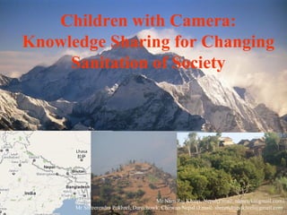 Children with Camera:
Knowledge Sharing for Changing
     Sanitation of Society




                                      Mr Nam Raj Khatri, Nepal(Email: namrajk@gmail.com)
      Mr Shreerendra Pokhrel, Darechowk, Chitwan Nepal (Email: shreendrapokhrel@gmail.com
 