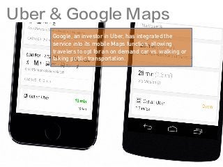 Google, an investor in Uber, has integrated the
service into its mobile Maps function, allowing
travelers to opt for an on demand car vs. walking or
taking public transportation.
Uber & Google Maps
 