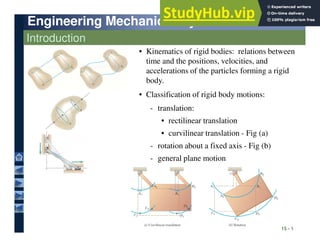 Engineering Mechanics: Dynamics
Engineering Mechanics: Dynamics
Introduction
• Kinematics of rigid bodies: relations between
time and the positions, velocities, and
accelerations of the particles forming a rigid
body.
• Classification of rigid body motions:
• rectilinear translation
- translation:
15 - 1
- general plane motion
- rotation about a fixed axis - Fig (b)
• curvilinear translation - Fig (a)
• rectilinear translation
 