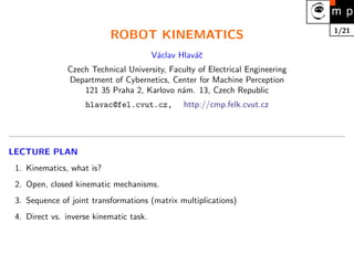1/21
ROBOT KINEMATICS
Václav Hlaváč
Czech Technical University, Faculty of Electrical Engineering
Department of Cybernetics, Center for Machine Perception
121 35 Praha 2, Karlovo nám. 13, Czech Republic
hlavac@fel.cvut.cz, http://cmp.felk.cvut.cz
LECTURE PLAN
1. Kinematics, what is?
2. Open, closed kinematic mechanisms.
3. Sequence of joint transformations (matrix multiplications)
4. Direct vs. inverse kinematic task.
 