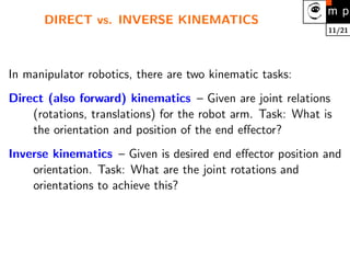 11/21
DIRECT vs. INVERSE KINEMATICS
In manipulator robotics, there are two kinematic tasks:
Direct (also forward) kinematics – Given are joint relations
(rotations, translations) for the robot arm. Task: What is
the orientation and position of the end effector?
Inverse kinematics – Given is desired end effector position and
orientation. Task: What are the joint rotations and
orientations to achieve this?
 