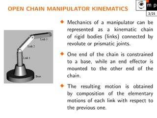 3/21
OPEN CHAIN MANIPULATOR KINEMATICS

Mechanics of a manipulator can be
represented as a kinematic chain
of rigid bodies (links) connected by
revolute or prismatic joints.

One end of the chain is constrained
to a base, while an end effector is
mounted to the other end of the
chain.

The resulting motion is obtained
by composition of the elementary
motions of each link with respect to
the previous one.
 
