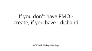 If you don't have PMO -
create, if you have - disband
KIOF2017. Maksym Bardega
 