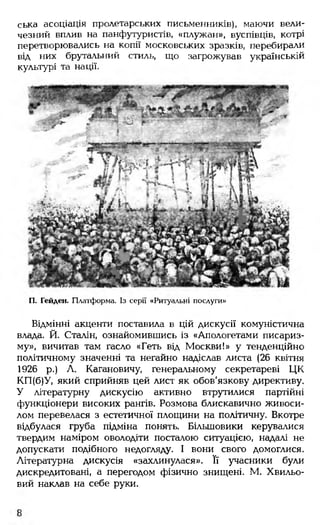 ська асоціація пролетарських письменників), маючи вели­
чезний вплив на панфутуристів, «плужан», вуспівців, котрі
перетворювались на копії московських зразків, перебирали
від них брутальний стиль, що загрожував українській
культурі та нації.
П. Гейден. Платформа. Із серії «Ритуальні послуги»
Відмінні акценти поставила в цій дискусії комуністична
влада. Й. Сталін, ознайомившись із «Апологетами писариз-
му», вичитав там гасло «Геть від Москви!» у тенденційно
політичному значенні та негайно надіслав листа (26 квітня
1926 р.) Л. Кагановичу, генеральному секретареві ЦК
КП(б)У, який сприйняв цей лист як обов'язкову директиву.
У літературну дискусію активно втрутилися партійні
функціонери високих рангів. Розмова блискавично живоси­
лом перевелася з естетичної площини на політичну. Вкотре
відбулася груба підміна понять. Більшовики керувалися
твердим наміром оволодіти посталою ситуацією, надалі не
допускати подібного недогляду. І вони свого домоглися.
Літературна дискусія «захлинулася». Її учасники були
дискредитовані, а перегодом фізично знищені. М. Хвильо­
вий наклав на себе руки.
 