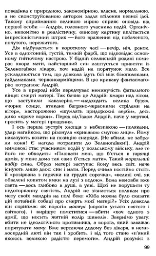 поведінка є природною, закономірною, власне, нормальною,
а не сконструйованою автором задля втілення певної ідеї.
Такому сприйманню великою мірою сприяє оповідь від
першої особи — Андрія, головного учасника подій. Органіч­
но, непомітно в реалістичну, описову картину вплітається
імпресіоністичний штрих — його враження від побаченого,
почутого, пережитого.
Дія відбувається в короткому часі — вечір, ніч, ранок.
Усе в однотонній, густій, темній фарбі, що відповідає основ­
ному гнітючому настрою. У бідній селянській родині поми­
рає хвора мати, найстарший син лаштується привезти із
Зеленогаївки лікаря, хоч надій на порятунок мало. Все
ускладнюється тим, що довкола ідуть бої між білополяками,
гайдамаками, червоноармійцями. В цю криваву фантасмаго­
рію потрапляє Андрій.
Усе в природі ніби передчуває неминучість фатального
кінця: смерті матері. Так бачив це Андрій: хмари над лісом,
що заступили кавалерію,— «надходить велика буря»,
«чорне сонце, втикане багряно-червоними стрілами на
вітер», насторожено «шумлять придорожні верби», десь
дико «кряче ворон». Перед від'їздом Андрій, наче у мертвої,
просить у матері прощення.
І ось перша зустріч хлопця з небезпекою— поляками,
удар нагайкою, що різонула «кривавою смугою лице». Йому
наказують возити на позицію снаряди. (Не вбили, не забра­
ли коня! Є нагода потрапити до Зеленогаївки!). Андрій
мимоволі стає учасником подій у польському війську, але те
його не обходить: «Плювати мені, що б'ється в гарячці
армія, у мене дома так само б'ється мати». Такий моральний
вибір сина. Образ матері заступає йому весь світ, наче
існують лише двоє: син і мати. Перед очима постійно стоїть
її «розірвана з гарячки на грудях сорочка», «великі очі, як
обвалені копитом ямки на лузі з водою». Вона немовби вже
свята— Десь глибоко в душі, в уяві. Щоб не порушити ту
недоторканну святість, Андрій не зізнається полякам про
мету своїх мандрів на полі бою: «Хіба можна було сказати
цій потайній собаці про смерть моєї матері?» Усіх довкола
він сприймає як ворогів матері (ворогів усього святого і
світлого), і вирішує помститися — вбити «хоч одного з
армії, що носить житній колір шинелі». Звернімо увагу:
вбити не ідеологічного противника, а ворога, який заважає
порятувати маму. Вже вертаючи додому без лікаря, в неми­
лосердній люті він так і зробить, і від того стане «п'яний
якоюсь великою радістю перемоги». Андрій розуміє: з
99
 